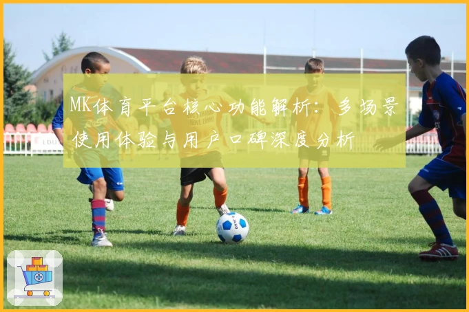 MK体育平台核心功能解析：多场景使用体验与用户口碑深度分析